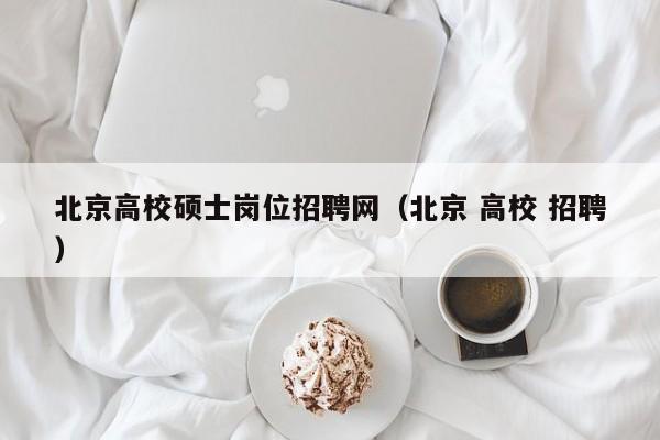 北京高校硕士岗位招聘网（北京 高校 招聘）-第1张图片-公办高校硕士招聘信息-最新高校硕士招聘信息-公办高校招聘条件