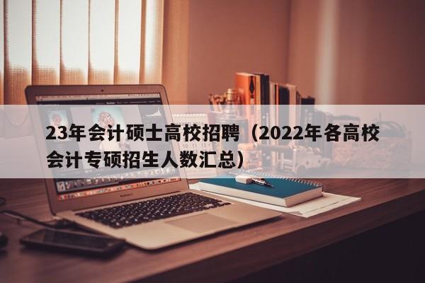 23年会计硕士高校招聘（2022年各高校会计专硕招生人数汇总）-第1张图片-公办高校硕士招聘信息-最新高校硕士招聘信息-公办高校招聘条件