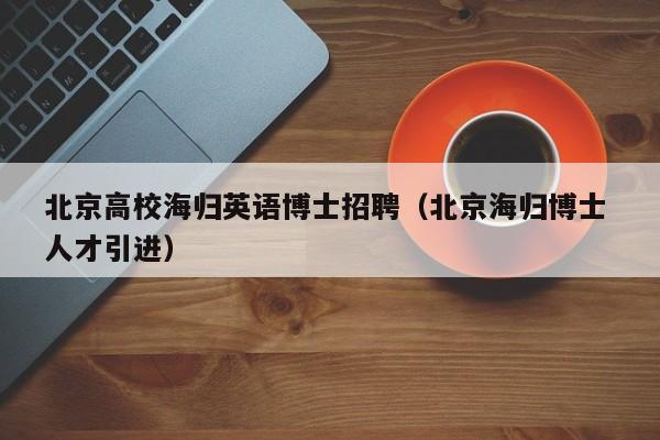 北京高校海归英语博士招聘（北京海归博士 人才引进）-第1张图片-公办高校硕士招聘信息-最新高校硕士招聘信息-公办高校招聘条件