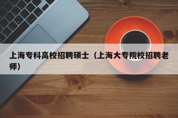 上海专科高校招聘硕士（上海大专院校招聘老师）-第1张图片-公办高校硕士招聘信息-最新高校硕士招聘信息-公办高校招聘条件