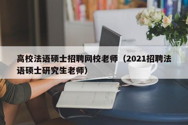 高校法语硕士招聘网校老师（2021招聘法语硕士研究生老师）-第1张图片-公办高校硕士招聘信息-最新高校硕士招聘信息-公办高校招聘条件