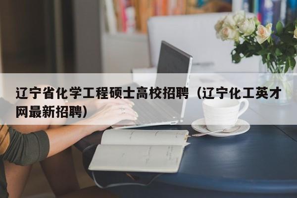 辽宁省化学工程硕士高校招聘（辽宁化工英才网最新招聘）-第1张图片-公办高校硕士招聘信息-最新高校硕士招聘信息-公办高校招聘条件