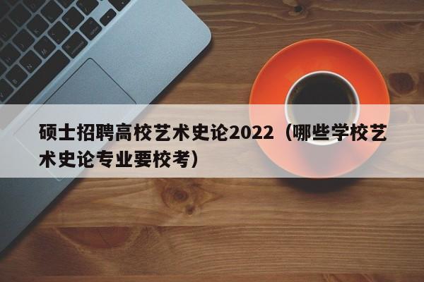 硕士招聘高校艺术史论2022（哪些学校艺术史论专业要校考）-第1张图片-公办高校硕士招聘信息-最新高校硕士招聘信息-公办高校招聘条件
