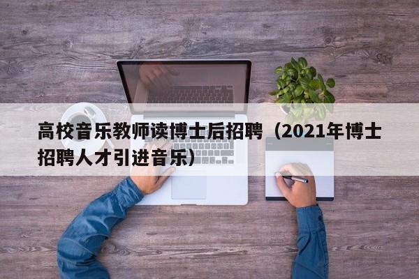 高校音乐教师读博士后招聘（2021年博士招聘人才引进音乐）-第1张图片-公办高校硕士招聘信息-最新高校硕士招聘信息-公办高校招聘条件