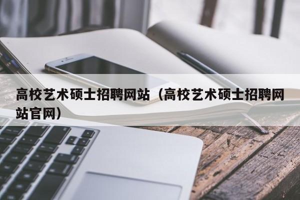 高校艺术硕士招聘网站（高校艺术硕士招聘网站官网）-第1张图片-公办高校硕士招聘信息-最新高校硕士招聘信息-公办高校招聘条件