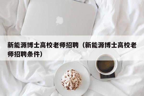 新能源博士高校老师招聘（新能源博士高校老师招聘条件）-第1张图片-公办高校硕士招聘信息-最新高校硕士招聘信息-公办高校招聘条件