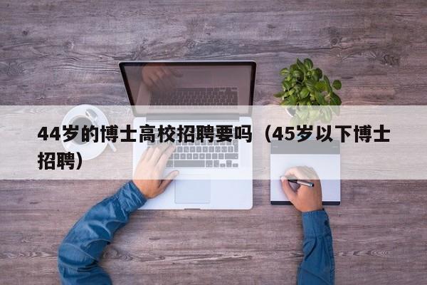 44岁的博士高校招聘要吗（45岁以下博士招聘）-第1张图片-公办高校硕士招聘信息-最新高校硕士招聘信息-公办高校招聘条件