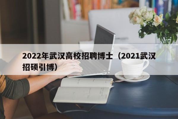 2022年武汉高校招聘博士（2021武汉招硕引博）-第1张图片-公办高校硕士招聘信息-最新高校硕士招聘信息-公办高校招聘条件