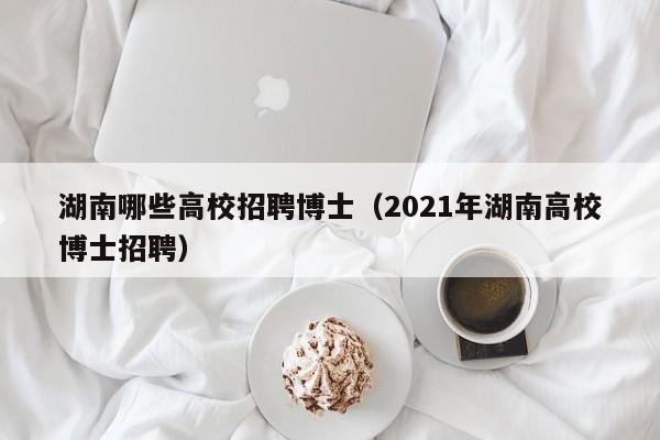 湖南哪些高校招聘博士（2021年湖南高校博士招聘）-第1张图片-公办高校硕士招聘信息-最新高校硕士招聘信息-公办高校招聘条件