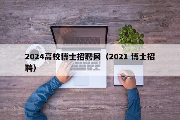 2024高校博士招聘网（2021 博士招聘）-第1张图片-公办高校硕士招聘信息-最新高校硕士招聘信息-公办高校招聘条件