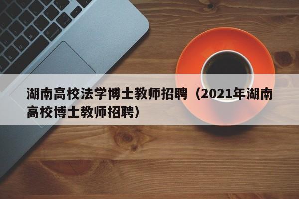 湖南高校法学博士教师招聘（2021年湖南高校博士教师招聘）-第1张图片-公办高校硕士招聘信息-最新高校硕士招聘信息-公办高校招聘条件