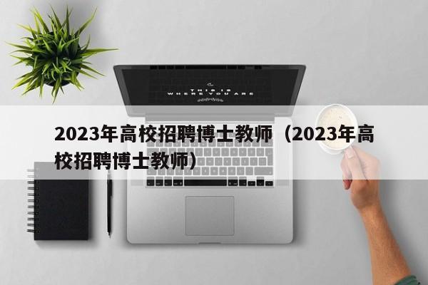 2023年高校招聘博士教师（2023年高校招聘博士教师）-第1张图片-公办高校硕士招聘信息-最新高校硕士招聘信息-公办高校招聘条件