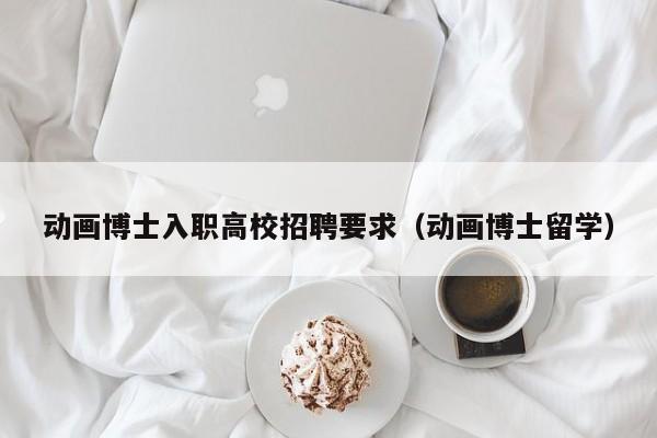 动画博士入职高校招聘要求（动画博士留学）-第1张图片-公办高校硕士招聘信息-最新高校硕士招聘信息-公办高校招聘条件