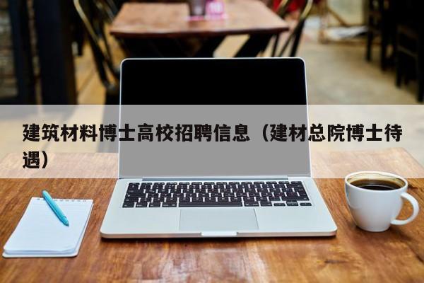 建筑材料博士高校招聘信息（建材总院博士待遇）-第1张图片-公办高校硕士招聘信息-最新高校硕士招聘信息-公办高校招聘条件