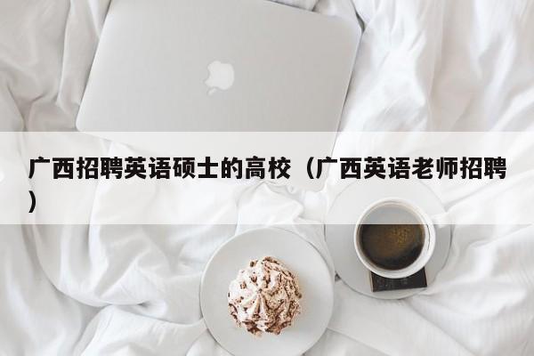 广西招聘英语硕士的高校（广西英语老师招聘）-第1张图片-公办高校硕士招聘信息-最新高校硕士招聘信息-公办高校招聘条件