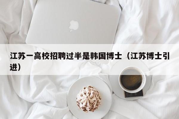 江苏一高校招聘过半是韩国博士（江苏博士引进）-第1张图片-公办高校硕士招聘信息-最新高校硕士招聘信息-公办高校招聘条件
