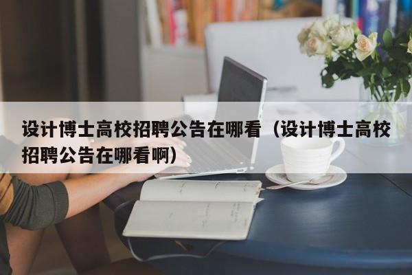 设计博士高校招聘公告在哪看（设计博士高校招聘公告在哪看啊）-第1张图片-公办高校硕士招聘信息-最新高校硕士招聘信息-公办高校招聘条件