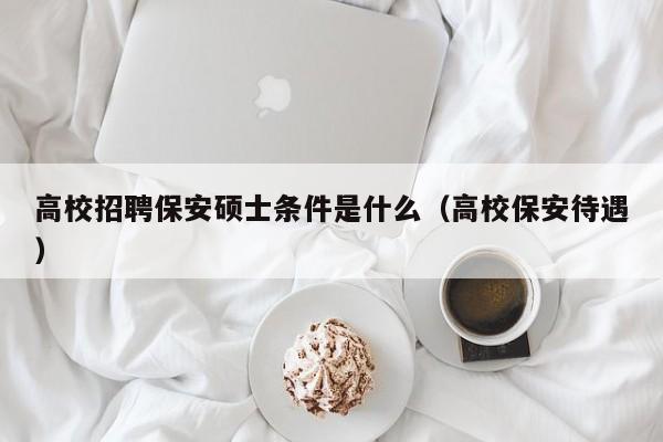 高校招聘保安硕士条件是什么（高校保安待遇）-第1张图片-公办高校硕士招聘信息-最新高校硕士招聘信息-公办高校招聘条件