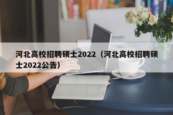 河北高校招聘硕士2022（河北高校招聘硕士2022公告）-第1张图片-公办高校硕士招聘信息-最新高校硕士招聘信息-公办高校招聘条件
