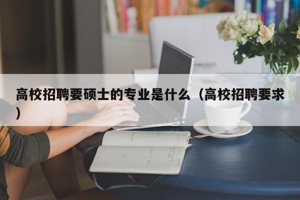高校招聘要硕士的专业是什么（高校招聘要求）-第1张图片-公办高校硕士招聘信息-最新高校硕士招聘信息-公办高校招聘条件