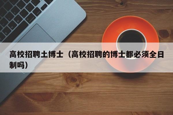 高校招聘土博士（高校招聘的博士都必须全日制吗）-第1张图片-公办高校硕士招聘信息-最新高校硕士招聘信息-公办高校招聘条件