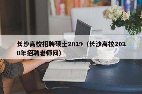 长沙高校招聘硕士2019（长沙高校2020年招聘老师网）-第1张图片-公办高校硕士招聘信息-最新高校硕士招聘信息-公办高校招聘条件