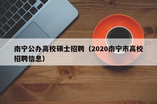 南宁公办高校硕士招聘（2020南宁市高校招聘信息）-第1张图片-公办高校硕士招聘信息-最新高校硕士招聘信息-公办高校招聘条件
