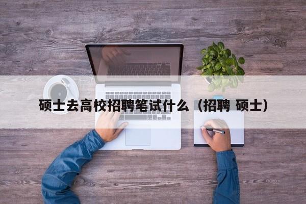 硕士去高校招聘笔试什么（招聘 硕士）-第1张图片-公办高校硕士招聘信息-最新高校硕士招聘信息-公办高校招聘条件