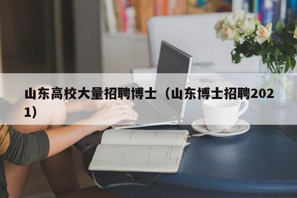 山东高校大量招聘博士（山东博士招聘2021）-第1张图片-公办高校硕士招聘信息-最新高校硕士招聘信息-公办高校招聘条件
