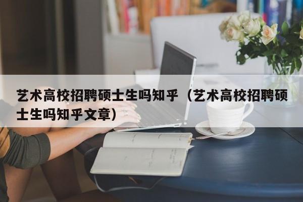 艺术高校招聘硕士生吗知乎（艺术高校招聘硕士生吗知乎文章）-第1张图片-公办高校硕士招聘信息-最新高校硕士招聘信息-公办高校招聘条件