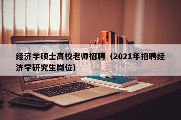 经济学硕士高校老师招聘（2021年招聘经济学研究生岗位）-第1张图片-公办高校硕士招聘信息-最新高校硕士招聘信息-公办高校招聘条件