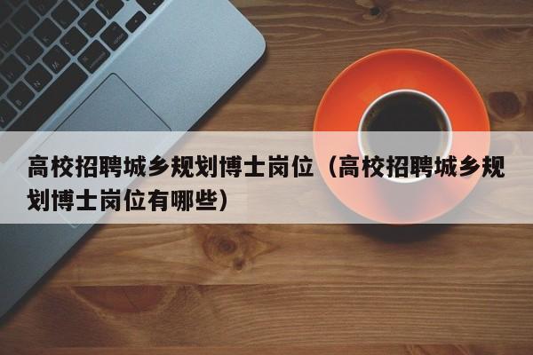 高校招聘城乡规划博士岗位（高校招聘城乡规划博士岗位有哪些）-第1张图片-公办高校硕士招聘信息-最新高校硕士招聘信息-公办高校招聘条件