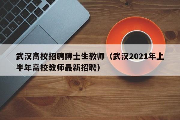 武汉高校招聘博士生教师（武汉2021年上半年高校教师最新招聘）-第1张图片-公办高校硕士招聘信息-最新高校硕士招聘信息-公办高校招聘条件