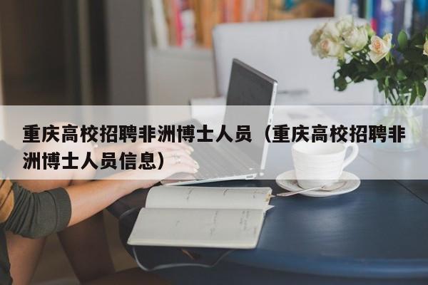重庆高校招聘非洲博士人员（重庆高校招聘非洲博士人员信息）-第1张图片-公办高校硕士招聘信息-最新高校硕士招聘信息-公办高校招聘条件