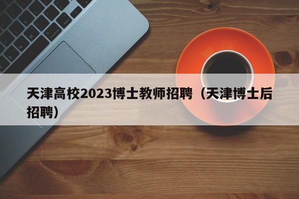 天津高校2023博士教师招聘（天津博士后招聘）-第1张图片-公办高校硕士招聘信息-最新高校硕士招聘信息-公办高校招聘条件