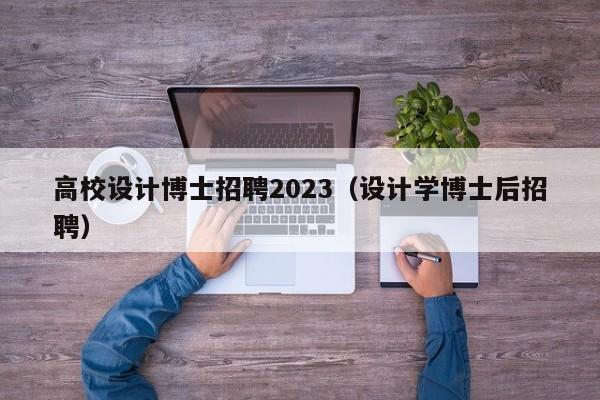 高校设计博士招聘2023（设计学博士后招聘）-第1张图片-公办高校硕士招聘信息-最新高校硕士招聘信息-公办高校招聘条件
