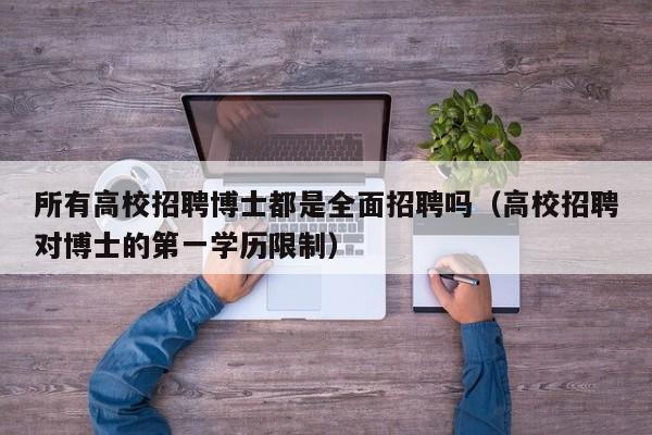 所有高校招聘博士都是全面招聘吗（高校招聘对博士的第一学历限制）-第1张图片-公办高校硕士招聘信息-最新高校硕士招聘信息-公办高校招聘条件