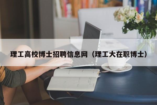 理工高校博士招聘信息网（理工大在职博士）-第1张图片-公办高校硕士招聘信息-最新高校硕士招聘信息-公办高校招聘条件
