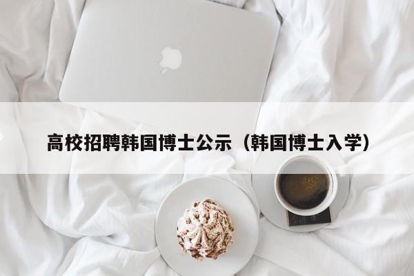 高校招聘韩国博士公示（韩国博士入学）-第1张图片-公办高校硕士招聘信息-最新高校硕士招聘信息-公办高校招聘条件