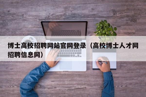 博士高校招聘网站官网登录（高校博士人才网招聘信息网）-第1张图片-公办高校硕士招聘信息-最新高校硕士招聘信息-公办高校招聘条件