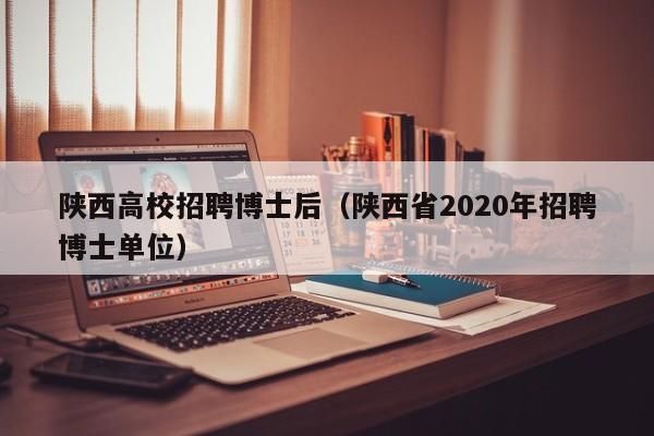 陕西高校招聘博士后（陕西省2020年招聘博士单位）-第1张图片-公办高校硕士招聘信息-最新高校硕士招聘信息-公办高校招聘条件