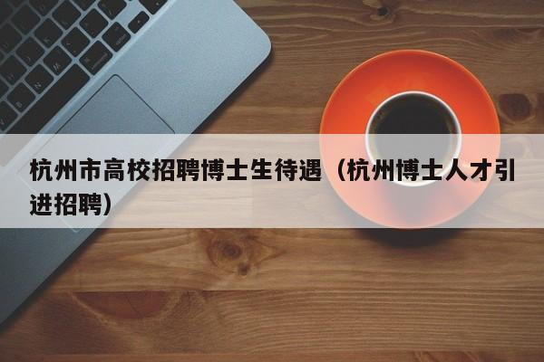 杭州市高校招聘博士生待遇（杭州博士人才引进招聘）-第1张图片-公办高校硕士招聘信息-最新高校硕士招聘信息-公办高校招聘条件