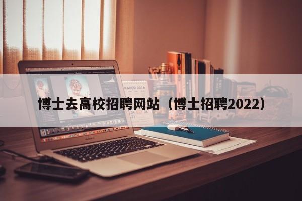博士去高校招聘网站（博士招聘2022）-第1张图片-公办高校硕士招聘信息-最新高校硕士招聘信息-公办高校招聘条件