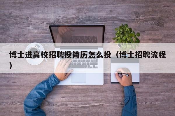 博士进高校招聘投简历怎么投（博士招聘流程）-第1张图片-公办高校硕士招聘信息-最新高校硕士招聘信息-公办高校招聘条件