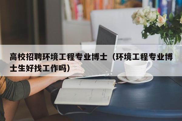 高校招聘环境工程专业博士（环境工程专业博士生好找工作吗）-第1张图片-公办高校硕士招聘信息-最新高校硕士招聘信息-公办高校招聘条件