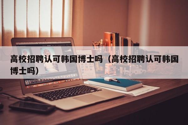 高校招聘认可韩国博士吗（高校招聘认可韩国博士吗）-第1张图片-公办高校硕士招聘信息-最新高校硕士招聘信息-公办高校招聘条件