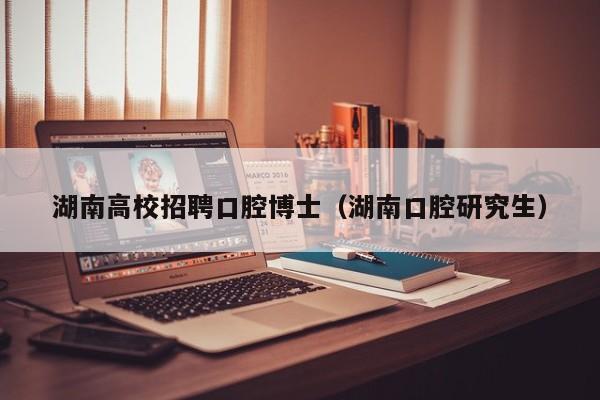 湖南高校招聘口腔博士（湖南口腔研究生）-第1张图片-公办高校硕士招聘信息-最新高校硕士招聘信息-公办高校招聘条件