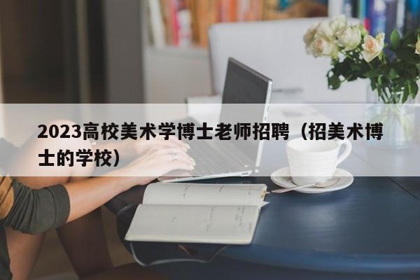 2023高校美术学博士老师招聘（招美术博士的学校）-第1张图片-公办高校硕士招聘信息-最新高校硕士招聘信息-公办高校招聘条件
