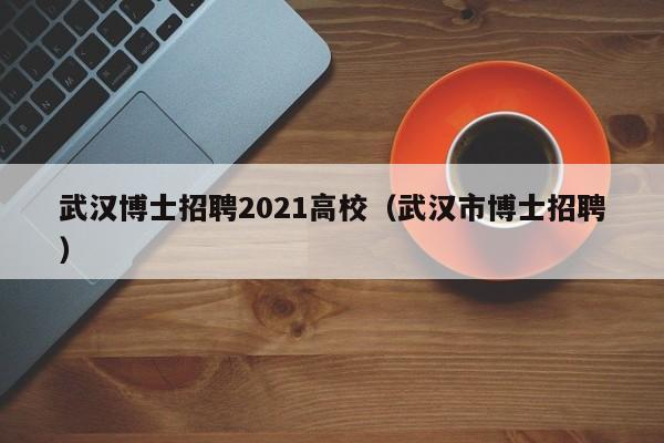 武汉博士招聘2021高校（武汉市博士招聘）-第1张图片-公办高校硕士招聘信息-最新高校硕士招聘信息-公办高校招聘条件