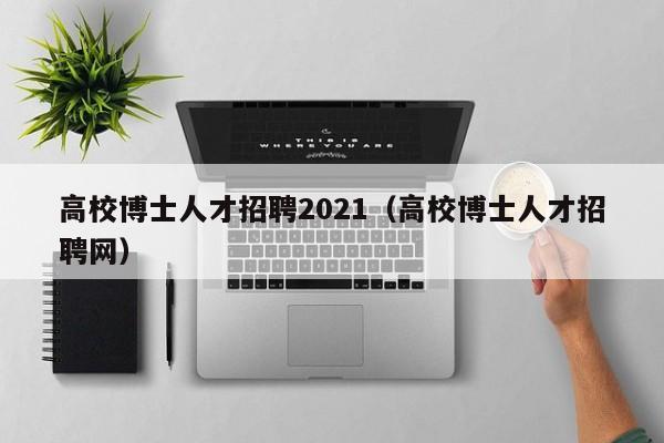 高校博士人才招聘2021（高校博士人才招聘网）-第1张图片-公办高校硕士招聘信息-最新高校硕士招聘信息-公办高校招聘条件